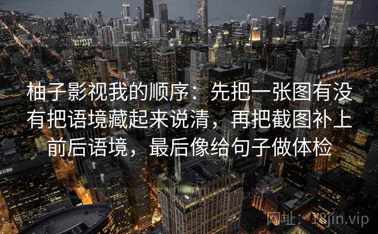 柚子影视我的顺序:先把一张图有没有把语境藏起来说清,再把截图补上前后语境,最后像给句子做体检 柚子影视我的顺序:先把一张图有没有把语境藏起来说清,再把截图补上前后语境,最后像给句子做体检