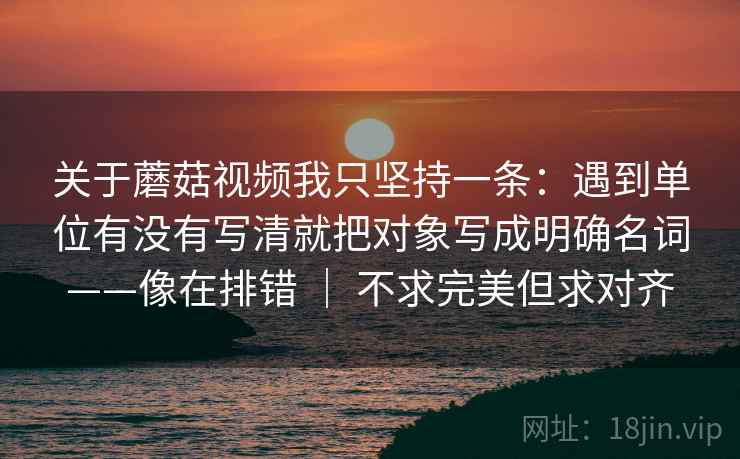 关于蘑菇视频我只坚持一条：遇到单位有没有写清就把对象写成明确名词——像在排错 ｜ 不求完美但求对齐