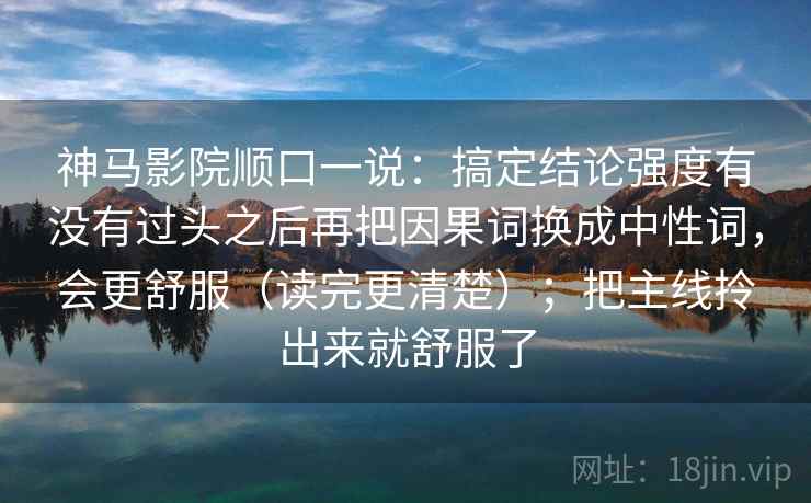 神马影院顺口一说:搞定结论强度有没有过头之后再把因果词换成中性词,会更舒服(读完更清楚);把主线拎出来就舒服了 神马影院顺口一说:搞定结论强度有没有过头之后再把因果词换成中性词,会更舒服(读完更清楚);把主线拎出来就舒服了