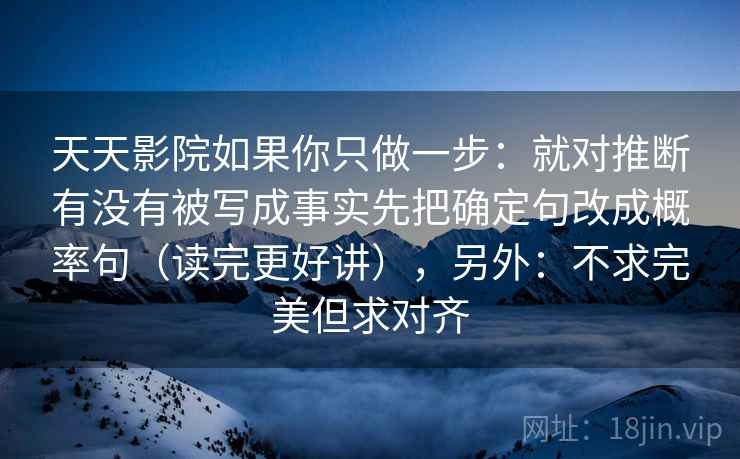 天天影院如果你只做一步:就对推断有没有被写成事实先把确定句改成概率句(读完更好讲),另外:不求完美但求对齐 天天影院如果你只做一步:就对推断有没有被写成事实先把确定句改成概率句(读完更好讲),另外:不求完美但求对齐