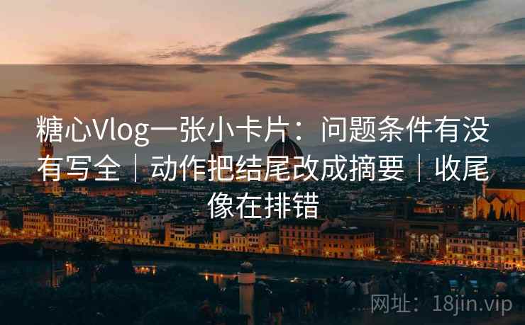 糖心Vlog一张小卡片：问题条件有没有写全｜动作把结尾改成摘要｜收尾像在排错