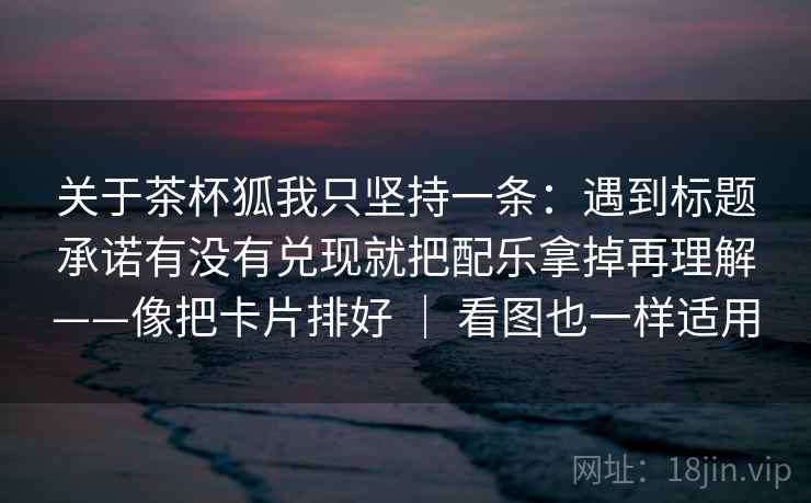 关于茶杯狐我只坚持一条：遇到标题承诺有没有兑现就把配乐拿掉再理解——像把卡片排好 ｜ 看图也一样适用