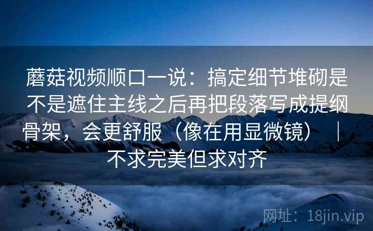蘑菇视频顺口一说：搞定细节堆砌是不是遮住主线之后再把段落写成提纲骨架，会更舒服（像在用显微镜） ｜ 不求完美但求对齐
